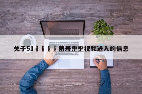 关于51🈲羞羞歪歪视频进入的信息