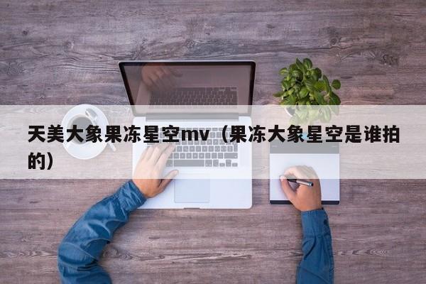 天美大象果冻星空mv(果冻大象星空是谁拍的)