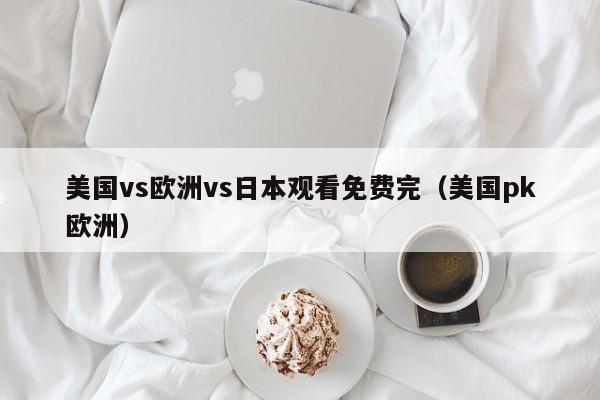 美国vs欧洲vs日本观看免费完(美国pk欧洲)