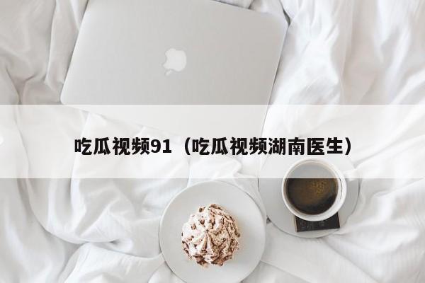吃瓜视频91(吃瓜视频湖南医生)