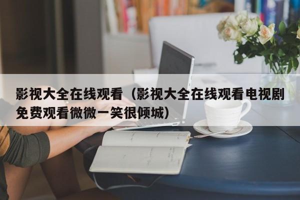 影视大全在线观看(影视大全在线观看电视剧免费观看微微一笑很倾城)