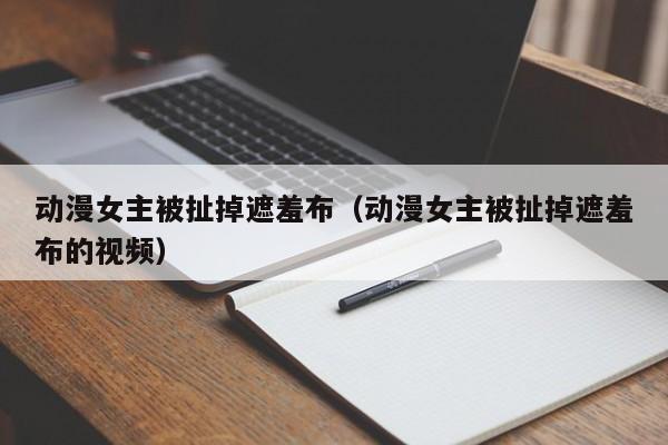 动漫女主被扯掉遮羞布(动漫女主被扯掉遮羞布的视频)