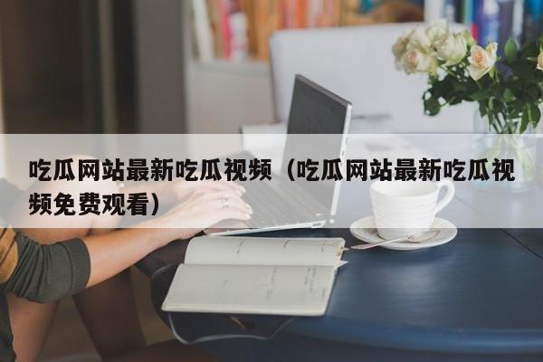 吃瓜网站最新吃瓜视频(吃瓜网站最新吃瓜视频免费观看)