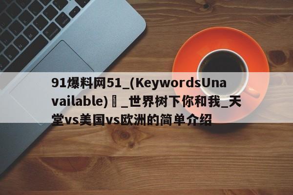 91爆料网51_(KeywordsUnavailable) _世界树下你和我_天堂vs美国vs欧洲的简单介绍