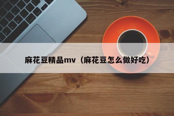 麻花豆精品mv(麻花豆怎么做好吃)