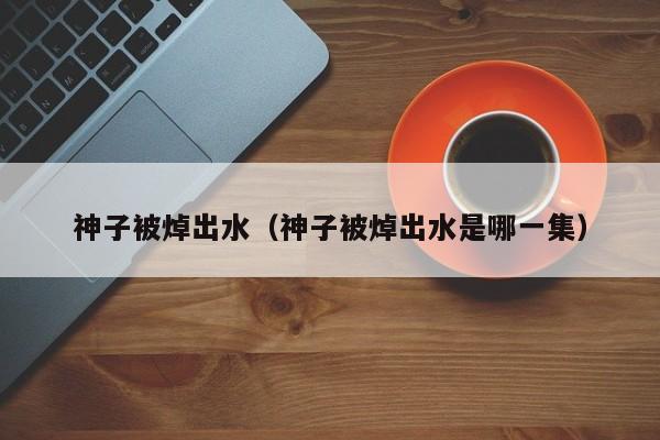 神子被焯出水(神子被焯出水是哪一集)