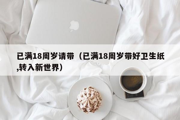 已满18周岁请带(已满18周岁带好卫生纸,转入新世界)