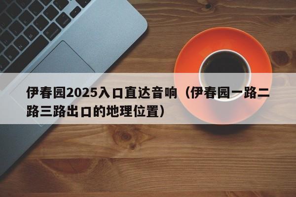 伊春园2025入口直达音响(伊春园一路二路三路出口的地理位置)