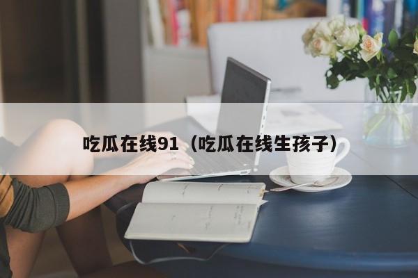 吃瓜在线91(吃瓜在线生孩子)