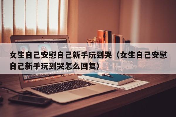 女生自己安慰自己新手玩到哭(女生自己安慰自己新手玩到哭怎么回复)